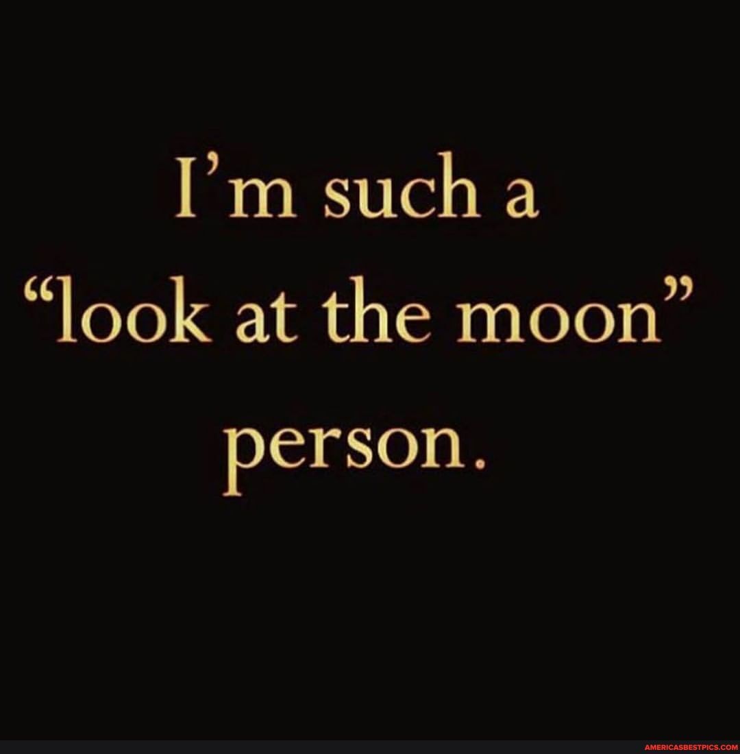 I'm sucha
"look at the moon"
person.