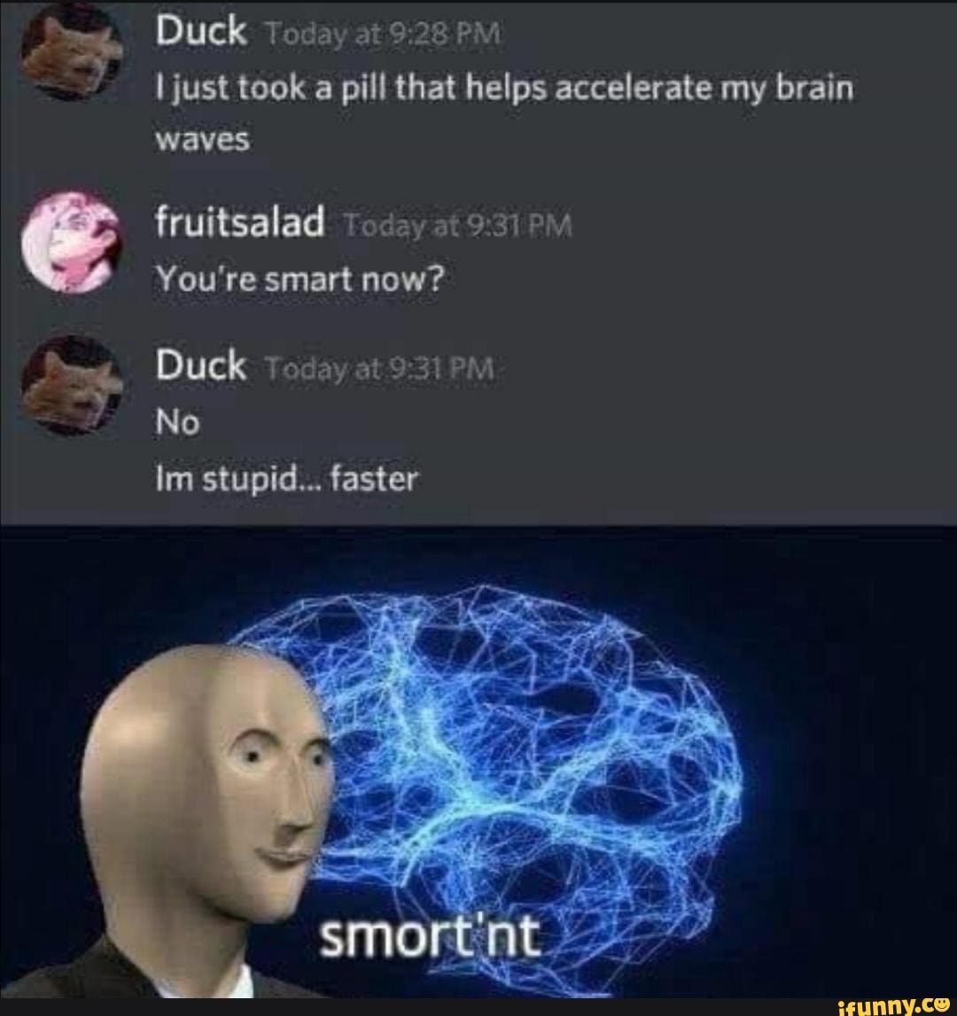 Duck Today at PM just took a pill that helps accelerate my brain waves
fruitsalad: Today at
You're smart now?
Duck Today
No
Im stupid... faster