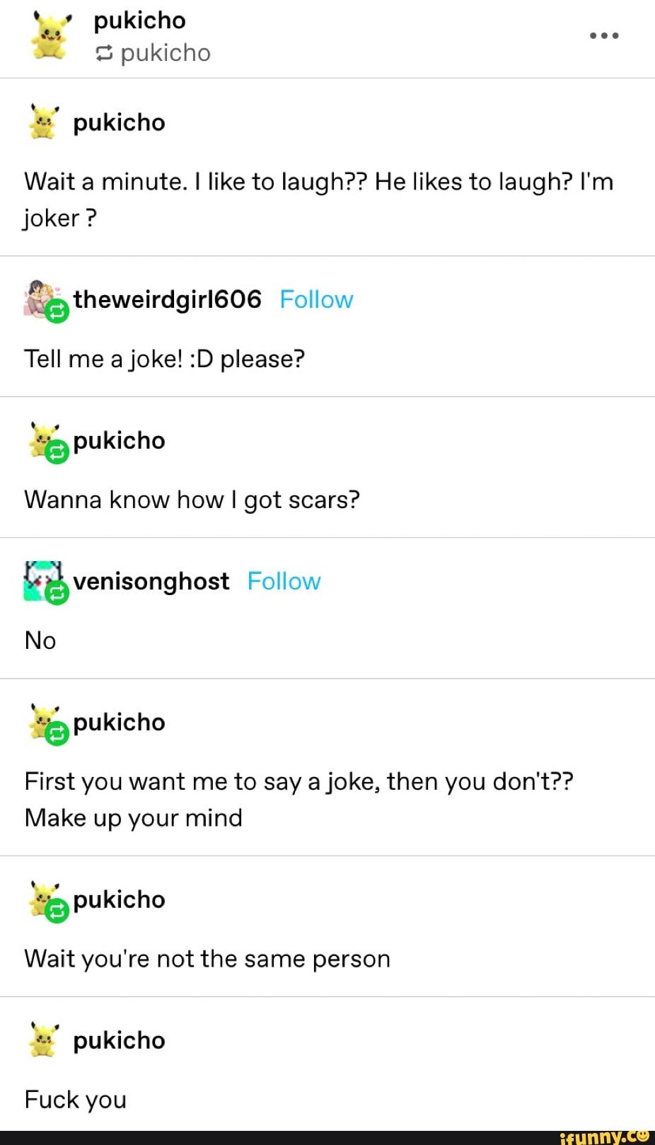 pukicho pukicho pukicho
Wait a minute. I like to laugh?? He likes to laugh? I'm
joker Tell me a joke! :D please?
Wanna know how I got scars?
É) venisonghost Follow
First you want me to say a joke, then you don't??
Make up your mind
ES pukicho
Wait you're not the same person
=" pukicho
Fuck you