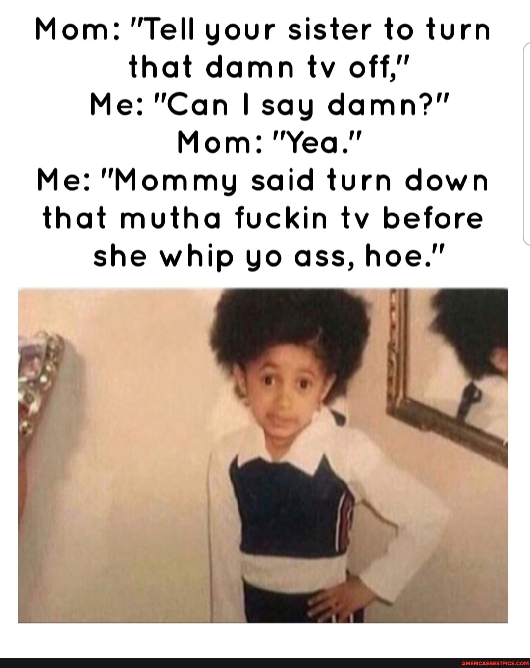 Mom: "Tell your sister to turn that damn tv off,"
Me: "Can say damn?"
Mom: "Yea."
Me: "Mommy said turn down that mutha fuckin tv before she whip yo ass, hoe."