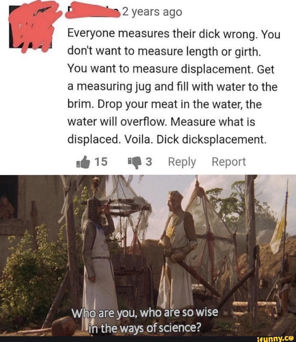 years ago
Everyone measures their dick wrong. You don't want to measure length or girth.
You want to measure displacement. Get a measuring jug and fill with water to the brim. Drop your meat in the water, the water will overflow. Measure what is displaced. Voila. Dick dicksplacement.
@ 15 Reply Report
are you, who are so wise in the ways of science?