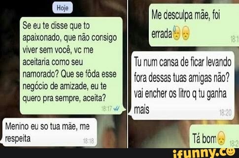 Me desculpa mãe, foi
errada bs
Se eu te disse que to
apaixonado, que não consigo
viver sem você, vc me
aceitaria como seu
namorado? Que se fôda esse
negócio de amizade, eu te
Tu num cansa de ficar levando
fora dessas tuas amigas não?
mais
Menino eu so tua mãe, me