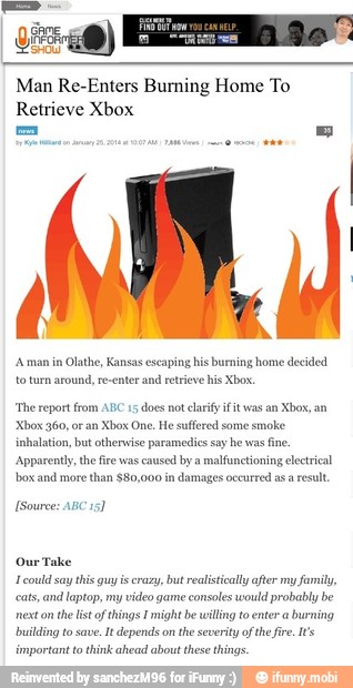Man Re-Enters Burning Home To
Retrieve Xbox
'A man in Olathe, Kansas escaping his burning home decided
retrieve his Xbox. to turn around,
'The report fro
Xbox One. He suffered some smoke
inhalation, but otherwise paramedics say he was
fine.
Apparently, the fire was
caused by a
malfunctioning electrical
box and more than $80,000
in
damages occurred asa result
ABC
15
does not clarify fit was an Xbox, an
Source: ABC.
Our Take
1 could say this guy is crazy, but realistically after my family,
cats, and laptop, my video game consoles would probably be
next on
the list of things I might be willing to enter a
burning
building to save.
It depends on
the severity ofthe fire. It's
important to think ahead about these things.