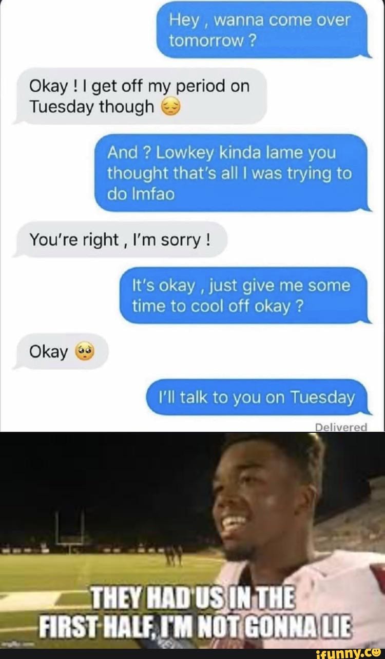 Hey , wanna come over tomorrow ?
Okay ! I get off my period on
Tuesday though
And ? Lowkey kinda lame you
thought that's all I was trying to do Imfao
You're right , I'm sorry !
It's okay , just give me some time to cool off okay ?
I'll talk to you on Tuesday
THEY US IN THE
FIRST HALE NOT LIE
Delivered
Okay