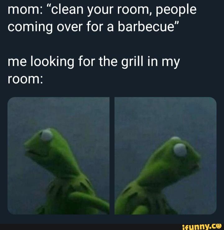 mom: "clean your room, people
coming over for a barbecue"
me looking for the grill in my
room: