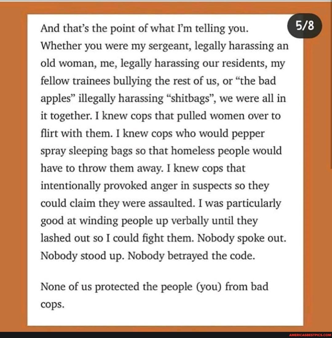 And that's the point of what I'm telling you.
Whether you were my sergeant, legally harassing an old woman, me, legally harassing our residents, my fellow trainees bullying the rest of us, or "the bad apples" illegally harassing "shitbags", we were all in it together. I knew cops that pulled women over to flirt with them. I knew cops who would pepper spray sleeping bags so that homeless people would
have to throw them away. I knew cops that
intentionally provoked anger in suspects so they could claim they were assaulted. I was particularly good at winding people up verbally until they lashed out so I could fight them. Nobody spoke out.
Nobody stood up. Nobody betrayed the code.
None of us protected the people (you) from bad cops.