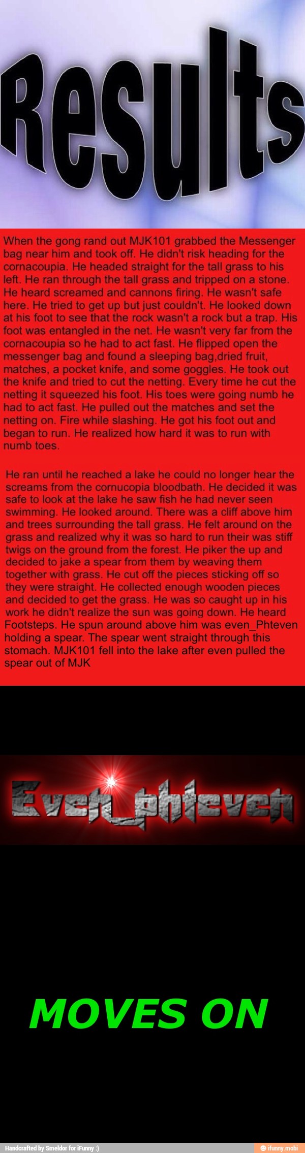Result
When the gong rand out MJK101 grabbed the Messenger
bag near him and took off. He didn't risk heading for the
cornacoupia. He headed straight for the tall grass to his
left. He ran through the tall grass and tripped on a stone.
He heard screamed and cannons firing. He wasn't safe
here. He tried to get up but just couldn't. He looked down
at his foot to see that the rock wasn't a rock but
a trap. His
foot was entangled in the net. He wasn't very far from the
cornacoupia so he had to act fast. He flipped open the
messenger bag and found a sleeping bag,dried fruit,
matches, a pocket knife, and some goggles. He took out
the knife and tried to cut the netting. Every time he cut the
netting it squeezed his foot. His toes were going numb he
had to act fast. He pulled out the matches and set the
netting on. Fire while slashing. He got his foot out and
began to run. He realized how hard it was to run with
numb toes.
He ran until he reached a lake he could no longer hear the
screams from the cornucopia bloodbath. He decided it was
safe to look at the lake he saw fish he had never seen
swimming. He looked around. There was a cliff above him
and trees surrounding the tall grass. He felt around on the
grass and realized why it was so hard to run their was stiff
twigs on the ground from the forest. He piker the up and
decided to jake a spear from them by weaving them
together with grass. He cut off the pieces sticking off so
they were straight. He collected enough wooden pieces
and decided to get the grass. He was so caught up in his
