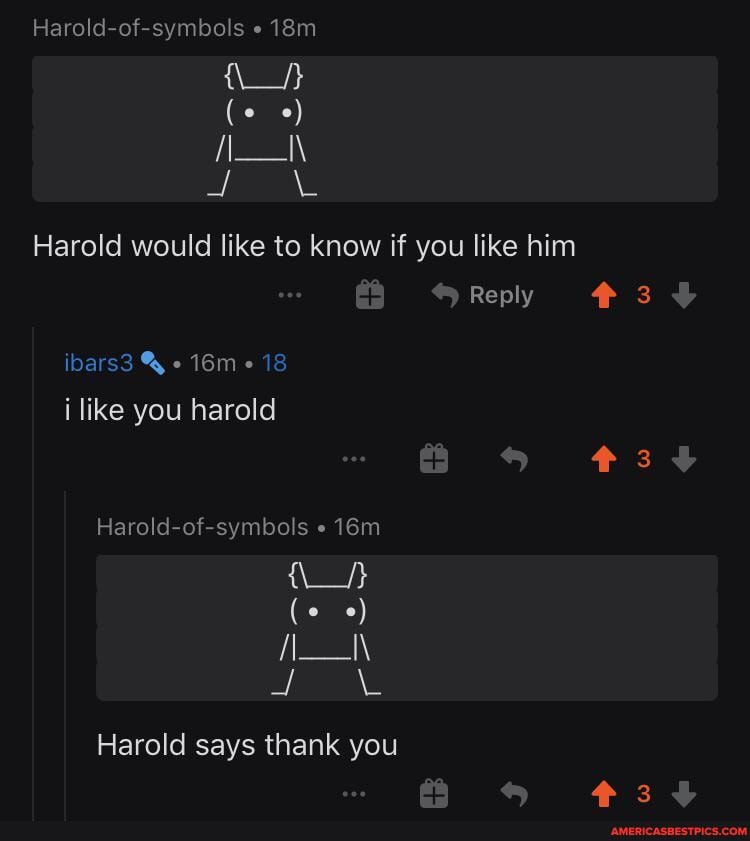Harold-of-symbols
Harold would like to know if you like him
Reply i like you harold
Harold-of-symbols
Harold says thank you