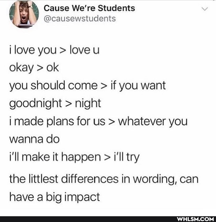 (i) Cause We're Students @causewstudents
@causewstudents
i love you > love u
okay > ok
you should come > if you want goodnight > night
i made plans for us > whatever you wanna do
i'll make it happen > i'll try
the littlest differences in wording, can have a big impact