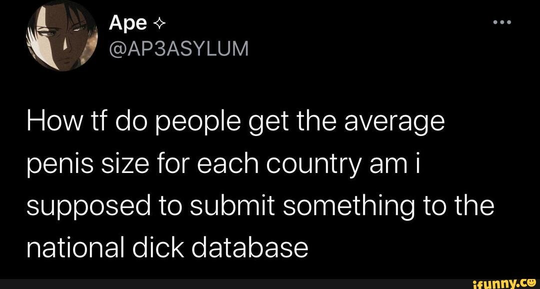 , Ape+
@AP3ASYLUM
How tf do people get the average penis size for each country am I supposed to submit something to the national dick database