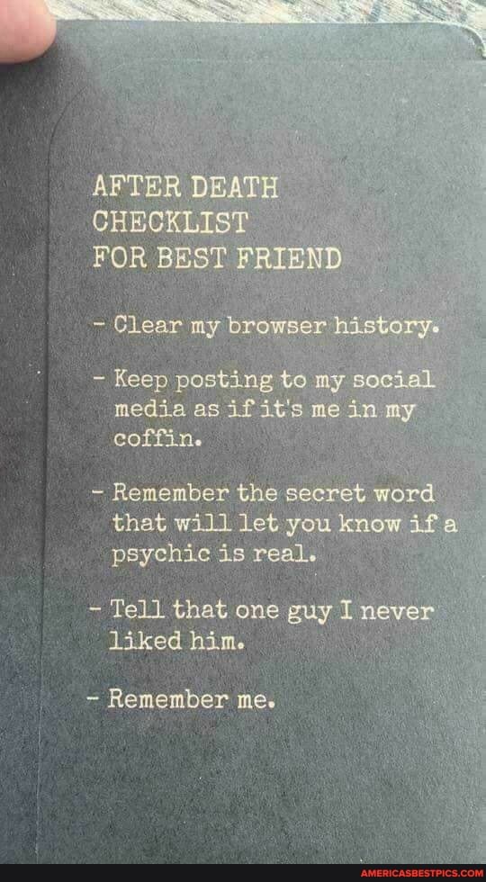 AFTER DEATH CHECKLIST FOR BEST FRIEND
- Clear my browser history.
- Keep posting to ay social media as if it's me in my coffinic
- Remember the secret word that will let you know ifa psychic is real.
Tell that one guy I never liked him.
Remember me.