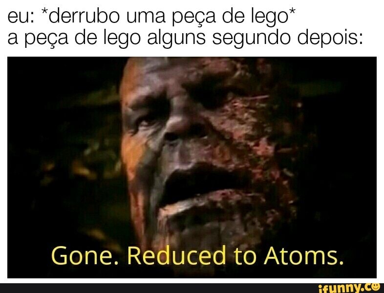 eu: *derrubo uma peça de lego* a peça de lego alguns segundo depois:
Gone. Reduced to Atoms.