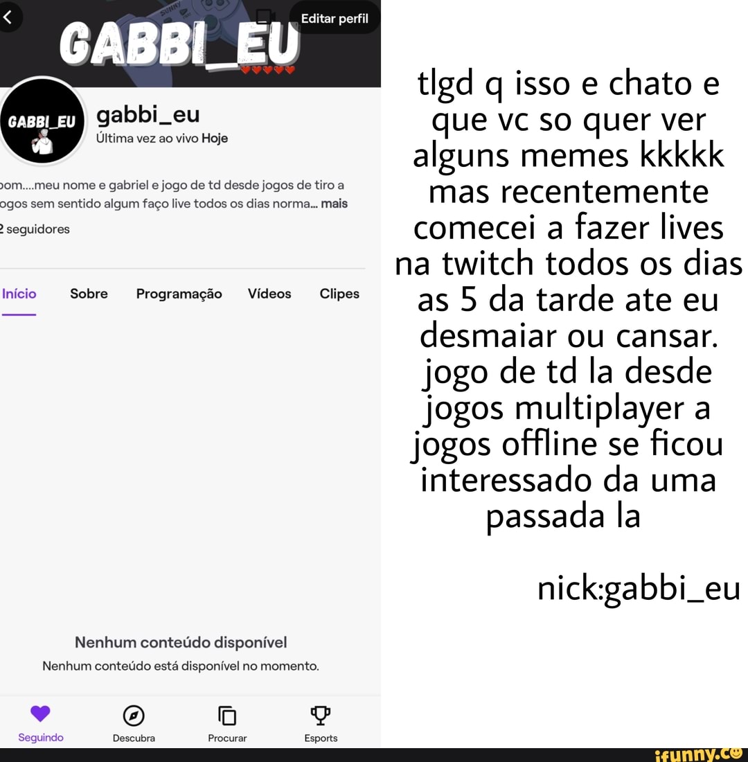 E U Editar perfil
tlgd q isso e chato e que vc so quer ver alguns memes kkkkk
om...meu nome e gabriel e jogo de td desde jogos de tiro a mas recentemente seguidores comecei a fazer lives
na twitch todos os dias as 5 da tarde ate eu desmaiar ou cansar.
jogo de td la desde jogos multiplayer a jogos offline se ficou interessado da uma
passada la
Ultima vez ao vivo Hoje
Início Sobre Programação Vídeos Clipes
nickgabbi eu
Nenhum conteúdo disponível
Nenhum conteúdo está disponível no momento.
Seguindo Descubra Procurar Esports
