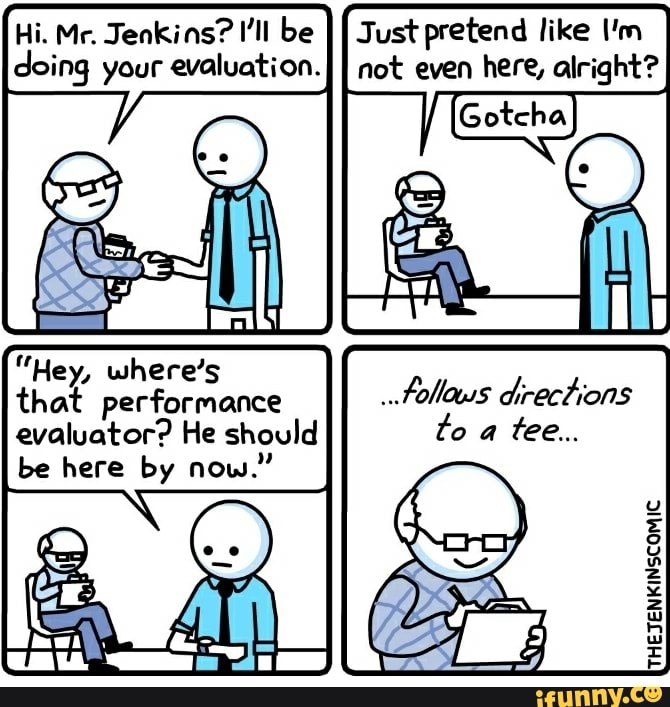 Hi. Mr. Jenkins? I'll be II Just pretend like I'm doing your evaluation.I not even here, alright?
"Hey, where's
that performance evaluator? He should be here by now."
ITHETENKINSCOMIC