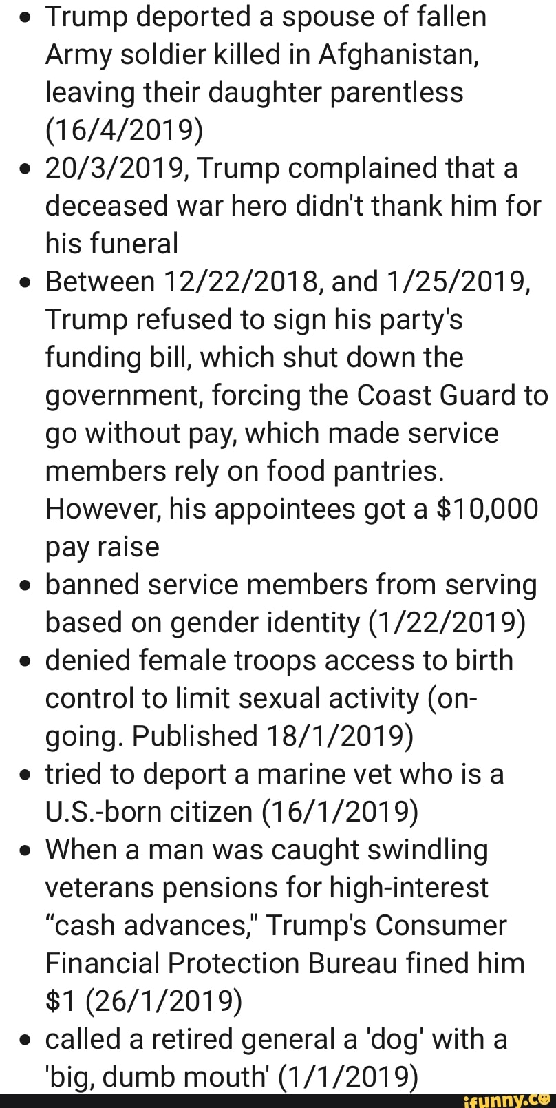 Trump deported a spouse of fallen
Army soldier killed in Afghanistan,
leaving their daughter parentless
20/3/2019, Trump complained that a
deceased war hero didn't thank him for
his funeral
Between 12/22/2018, and 1/25/2019,
Trump refused to sign his party's
funding bill, which shut down the
government, forcing the Coast Guard to
go without pay, which made service
members rely on food pantries.
However, his appointees got a $10,000
pay raise
banned service members from serving
based on gender identity (1/22/2019)
denied female troops access to birth
control to limit sexual activity (on-
going. Published 18/1/2019)
tried to deport a marine vet who is a
U.S.-born citizen (16/1/2019)
When a man was caught swindling
veterans pensions for high-interest
"cash advances,' Trump's Consumer
Financial Protection Bureau fined him
called a retired general a 'dog' with a