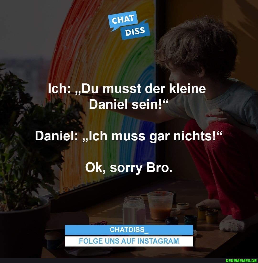 cHAT
Ich: "Du musst der kleine
Daniel sein!"
Daniel: "Ich muss gar nichts!"
Ok, sorry Bro.
CHATDISS_
FOLGE UNS AUF INSTAGRAM