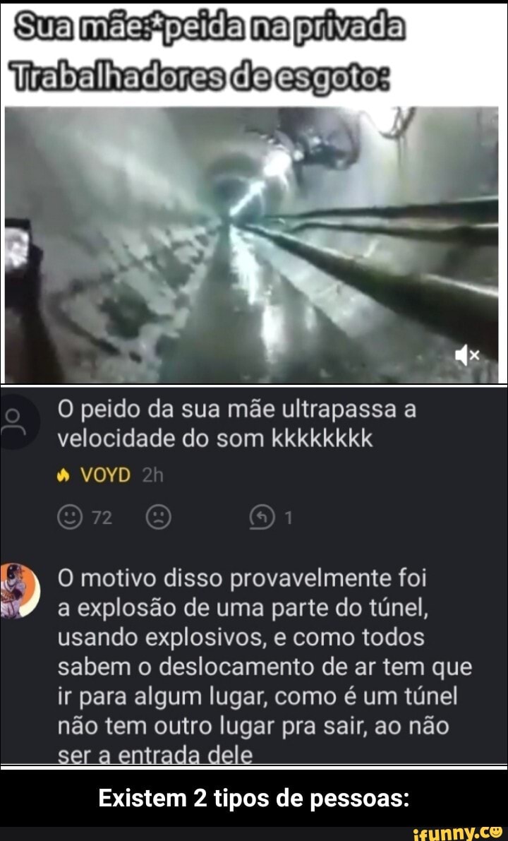 Sua pera ma privada lrabalhadoresIdefesgoto:
O peido da sua mãe ultrapassa a velocidade do som kkkkkkkk
VOYD
O motivo disso provavelmente foi
a explosão de uma parte do túnel, usando explosivos, e como todos sabem o deslocamento de ar tem que ir para algum lugar, como é um túnel não tem outro lugar pra sair, ao não
ser entrada dele
Existem 2 tipos de pessoas: - Existem 2 tipos de pessoas: