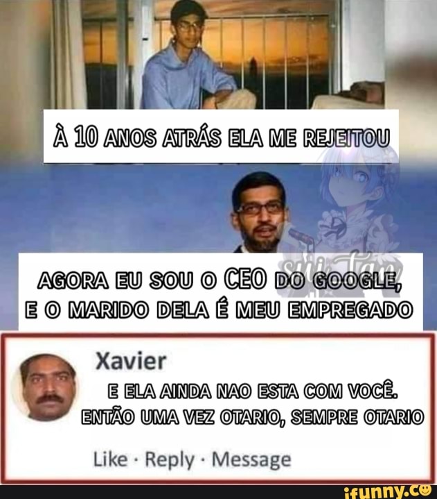 À 10 ANOS ATRÁS ELA ME REJEMTOU
ABORA EU SOU O CEO DO GooéLg,
E O MARIDO DELA MEU EMPREGADO
ENTÃO UMA VEZ OTARIO, SEMPRE OTÁRIO
Like Reply Message
I Xavier
ELA AINDA NNAO ESTA COM VOCÊ,