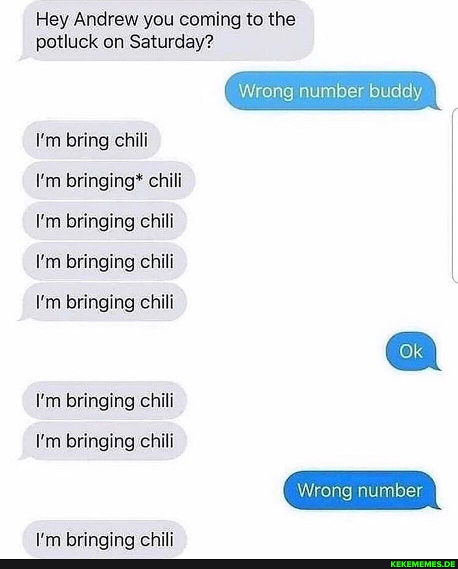 Hey Andrew you coming to the
potluck on Saturday?
Wrong number buddy
I'm bring chili
I'm bringing* chili
I'm bringing chili
I'm bringing chili
I'm bringing chili
I'm bringing chili
I'm bringing chili
I'm bringing chili