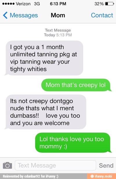 Messages Mom Contact
Text Message
I got you a 1 month
unlimited tanning pkg at
vip tanning wear your
tighty whities
Mom that's creepy lol
Its not creepy dontggo
nude thats what I ment
dumbass!! love you too
and you are welcome
Lol thanks love you too