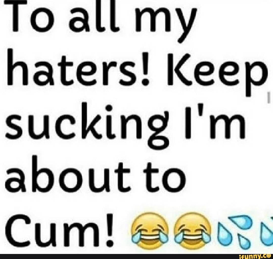 Toatl my haters! Keep sucking I'm about to Cum! - iFunny
