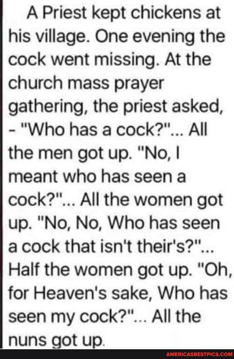 A Priest kept chickens at his village. One evening the cock went missing. At the church mass prayer gathering, the priest asked,
- "Who has a cock?"... All the men got up. "No, I meant who has seen a cock?"... All the women got up. "No, No, Who has seen a cock that isn't theirs?"...
Half the women got up. "Oh, for Heaven's sake, Who has seen my cock?"... All the
wet team