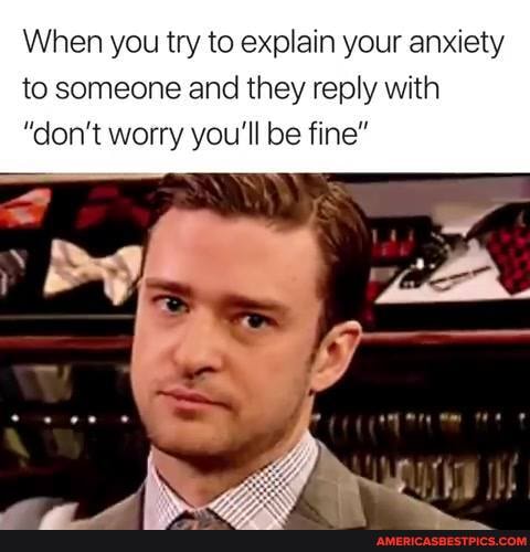 When you try to explain your anxiety to someone and they reply with
"don't worry you'll be fine"
