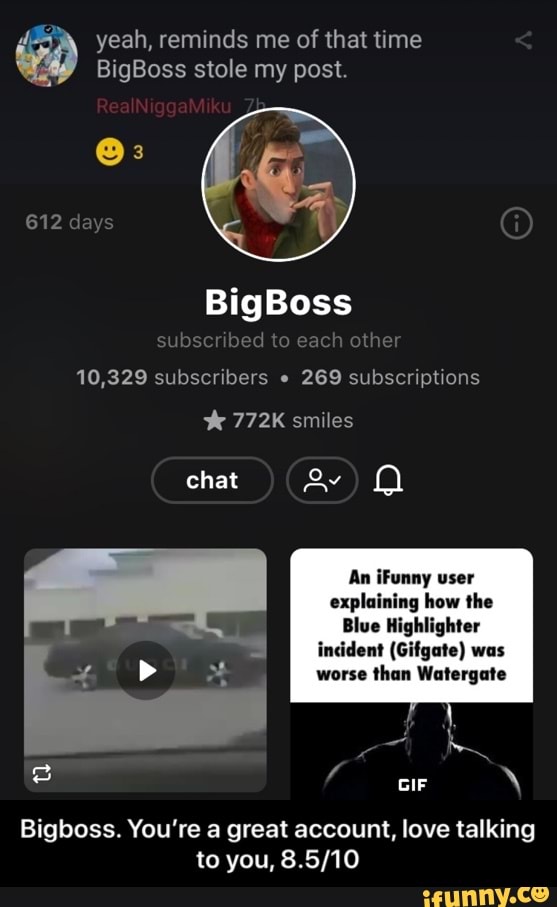 BigBoss stole my post.
10,329 subscribers 269 subscriptions
É 772K smiles
An iFunny user
explaining how the
Blue Highlighter
incident (Gifgate) was
worse
than Watergate
Bigboss. You're a great account, love talking - Bigboss. You’re a great account, love talking to you, 8.5/10