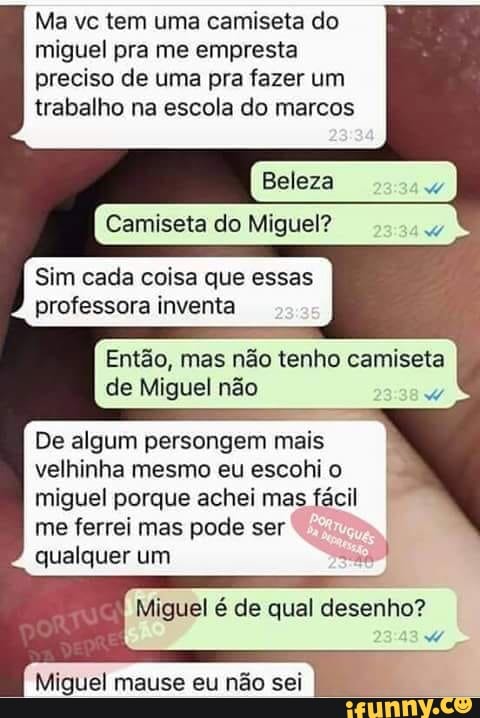 Ma vc tem uma camiseta do
miguel pra me empresta
preciso de uma pra fazer um
trabalho na escola do marcos
Camiseta do Miguel?
Sim cada coisa que essas
professora inventa
Então, mas não tenho camiseta
de Miguel não
De algum persongem mais
i
velhinha mesmo eu escohio I
miguel porque achei mas fácil I
me ferrei mas pode ser
qualquer um
Miguel é de qual desenho?
Miguel mause eu nao sei
