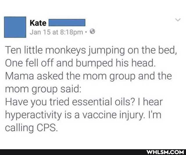 Kate
Jan 15 at @
Ten little monkeys jumping on the bed,
One fell off and bumped his head.
Mama asked the mom group and the mom group said:
Have you tried essential oils? I hear hyperactivity is a vaccine injury. I'm calling CPS.