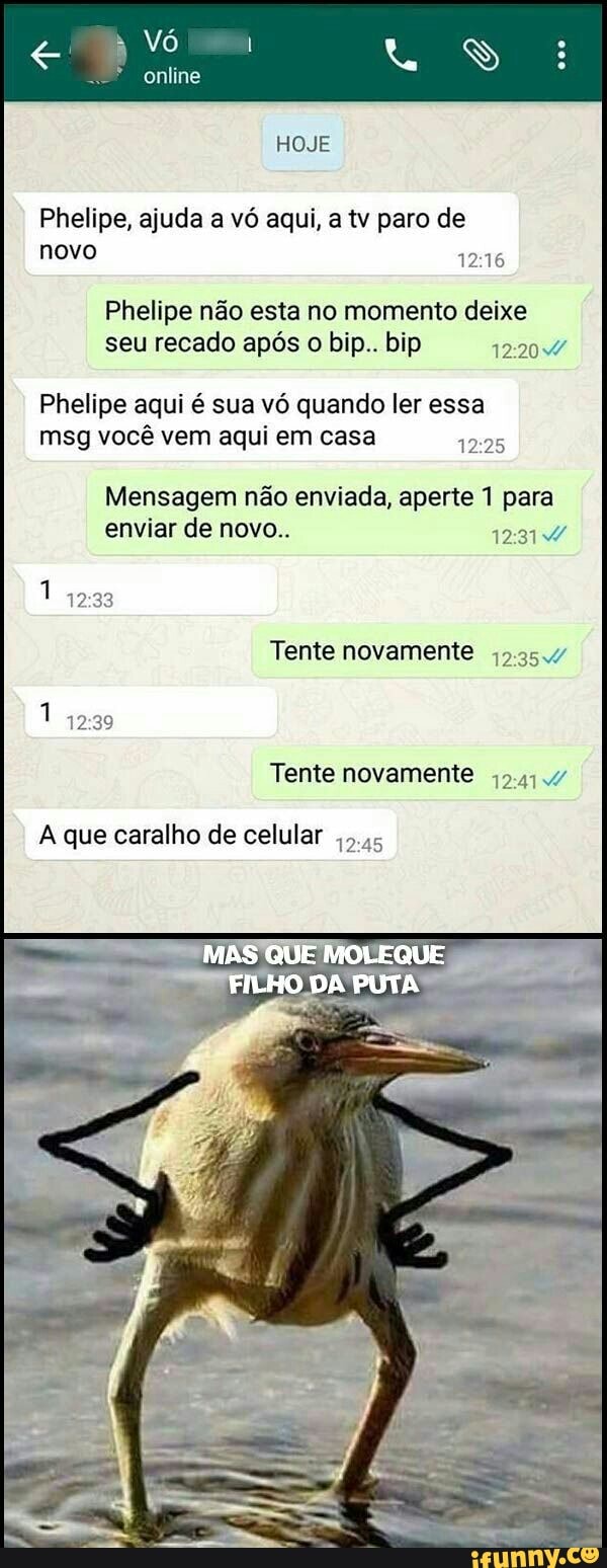 Phelipe, ajuda a vó aqui, a tv paro de
novo
Phelipe não esta no momento deixe
seu recado após o bip.. bip DIA
Phelipe aqui é sua vó quando ler essa
msg você vem aqui em casa
12:25
Mensagem não enviada, aperte 1 para
enviar de novo.. PRA
Tente novamente jo.35.v
Tente novamente j9.4;./
A que caralho de celular