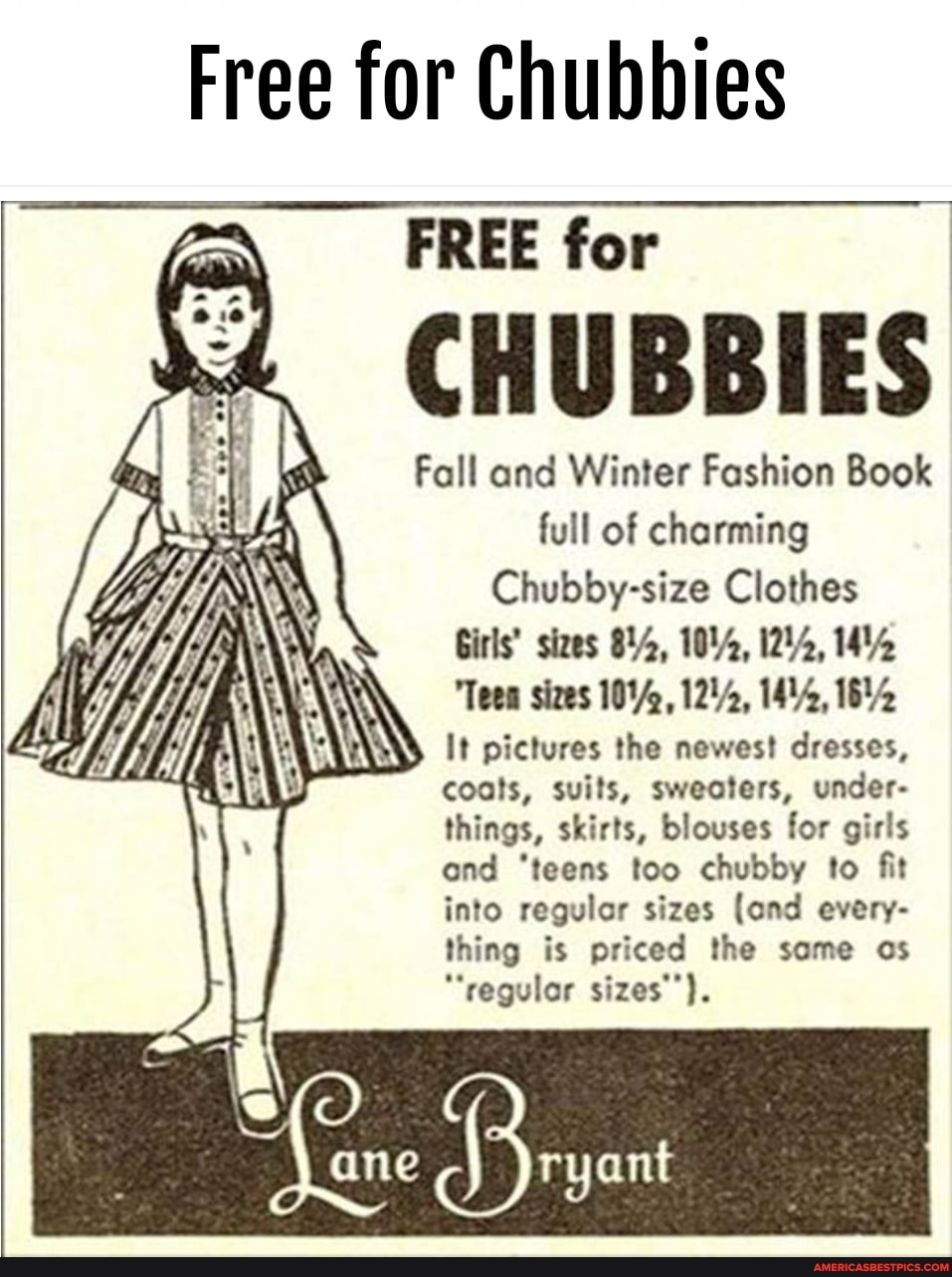 Free for Chubbies
FREE for
CHUBBIES
Fall and Winter Fashion Book full of charming
Chubby-size Clothes
Girls' sizes YA, 104, 1244, 14%
"Teen sizes 1244, 1644
\ It pictures the newest dresses, coats, suits, sweaters, under- things, skirts, blouses for girls ond 'teens too chubby to fit into regular sizes (and every- thing is priced the some os
"regulor sizes'').
ane
