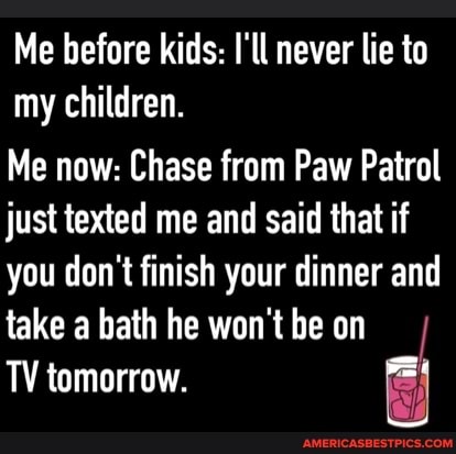 Me before kids: I'll never lie to my children.
Me now: Chase from Paw Patrol just texted me and said that if you don't finish your dinner and take a bath he won't be on
TV tomorrow.
Si