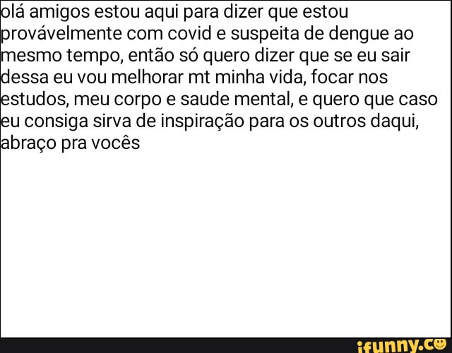 lá amigos estou aqui para dizer que estou provávelmente com covid e suspeita de dengue ao mesmo tempo, então só quero dizer que se eu sair
essa eu vou melhorar mt minha vida, focar nos
studos, meu corpo e saude mental, e quero que caso
consiga sirva de inspiração para os outros daqui, abraço pra vocês