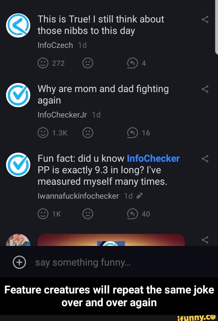 This is True! I still think about
those nibbs to this day
again
Fun fact: did u know InfoChecker
PP is exactly 9.3 in long? I've
measured myself many times.
© Why are mom and dad fighting
Iwannafuckinfochecker
Feature creatures will repeat the same joke
over and over again - Feature creatures will repeat the same joke over and over again
