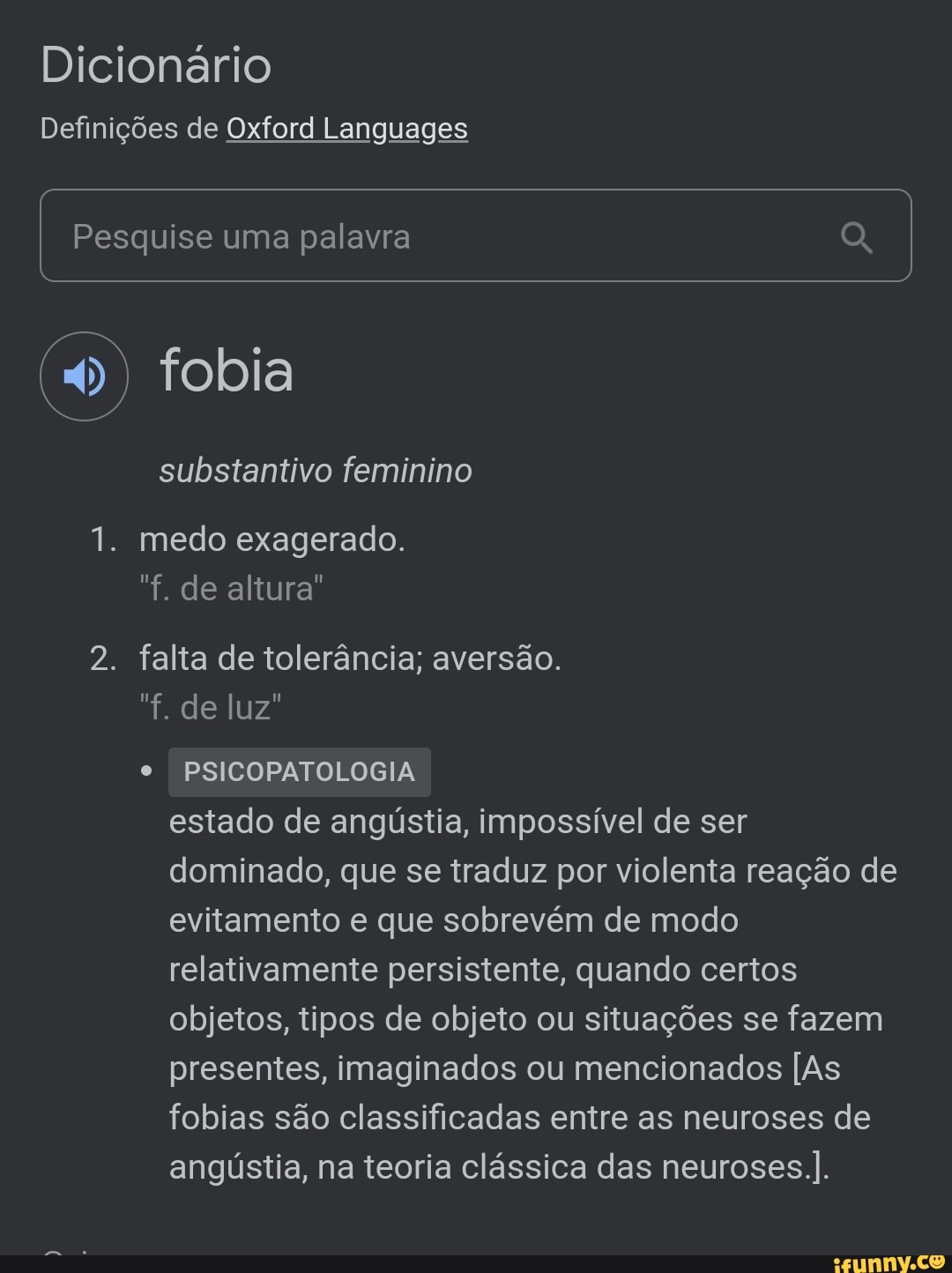 Dicionário
Definições de Oxford Languages
I Pesquise uma palavra
(4) fobia
substantivo feminino
1. medo exagerado.
"f. de altura"
2. falta de tolerância; aversão.
"f. de luz"
PSICOPATOLOGIA estado de angústia, impossível de ser dominado, que se traduz por violenta reação de evitamento e que sobrevém de modo relativamente persistente, quando certos objetos, tipos de objeto ou situações se fazem presentes, imaginados ou mencionados [As fobias são classificadas entre as neuroses de angústia, na teoria clássica das neuroses