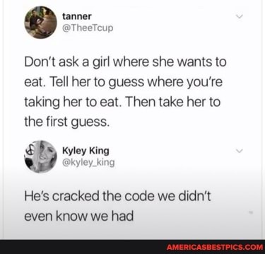 tenner
Don't ask a girl where she wants to eat. Tell her to guess where you're taking her to eat. Then take her to
the first guess.
SPS OS) kyley king
@kyley_king
He's cracked the code we didn't even know we had