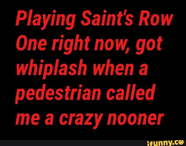 Playing Saint's Row
One right now, got whiplash when pedestrian called me crazy nooner