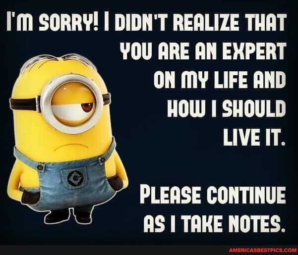 I'M SORRY! I DIDN'T REALIZE THAT YOU ARE AN EXPERT ON MY LIFE AND HOW I SHOULD LIVE IT.
PLEASE CONTINUE AS I TAKE NOTES.