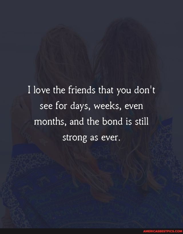 love the friends that you don't see for days, weeks, even months, and the bond is still strong as ever.