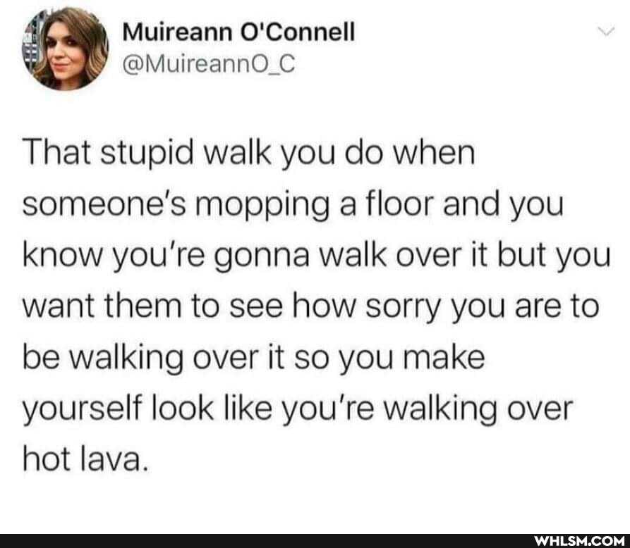 Muireann O'Connell
That stupid walk you do when someone's mopping a floor and you know you're gonna walk over it but you want them to see how sorry you are to be walking over it so you make yourself look like you're walking over hot lava.