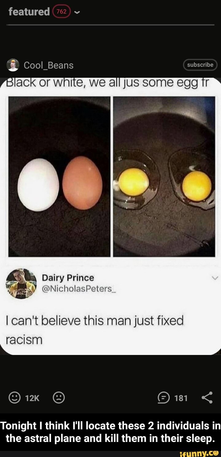 featured
Cool Beans
black or white, we all Jus some egg Ir
Dairy Prince
I can't believe this man just fixed racism
Tonight think I'll locate these 2 individuals in the astral plane and kill them in their sleep. - Tonight I think I'll locate these 2 individuals in the astral plane and kill them in their sleep.