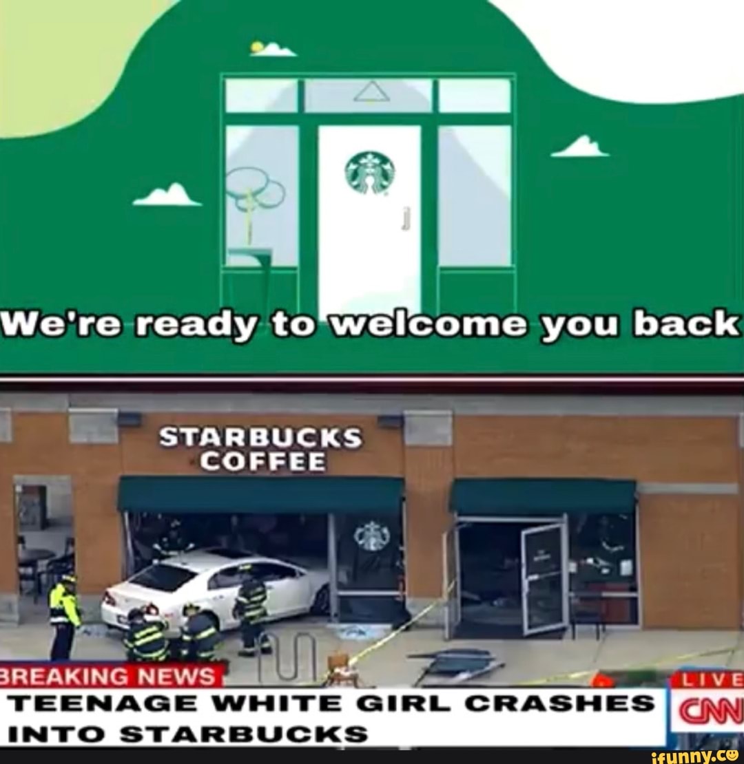 We're ready to'welcome you back
E
STARBUCKS E
COFFEE
JANO
NEWS a pr LIVE
TEENAGE WHITE
GIRL CRASHES
I
CNN
INTO STARBUCKS