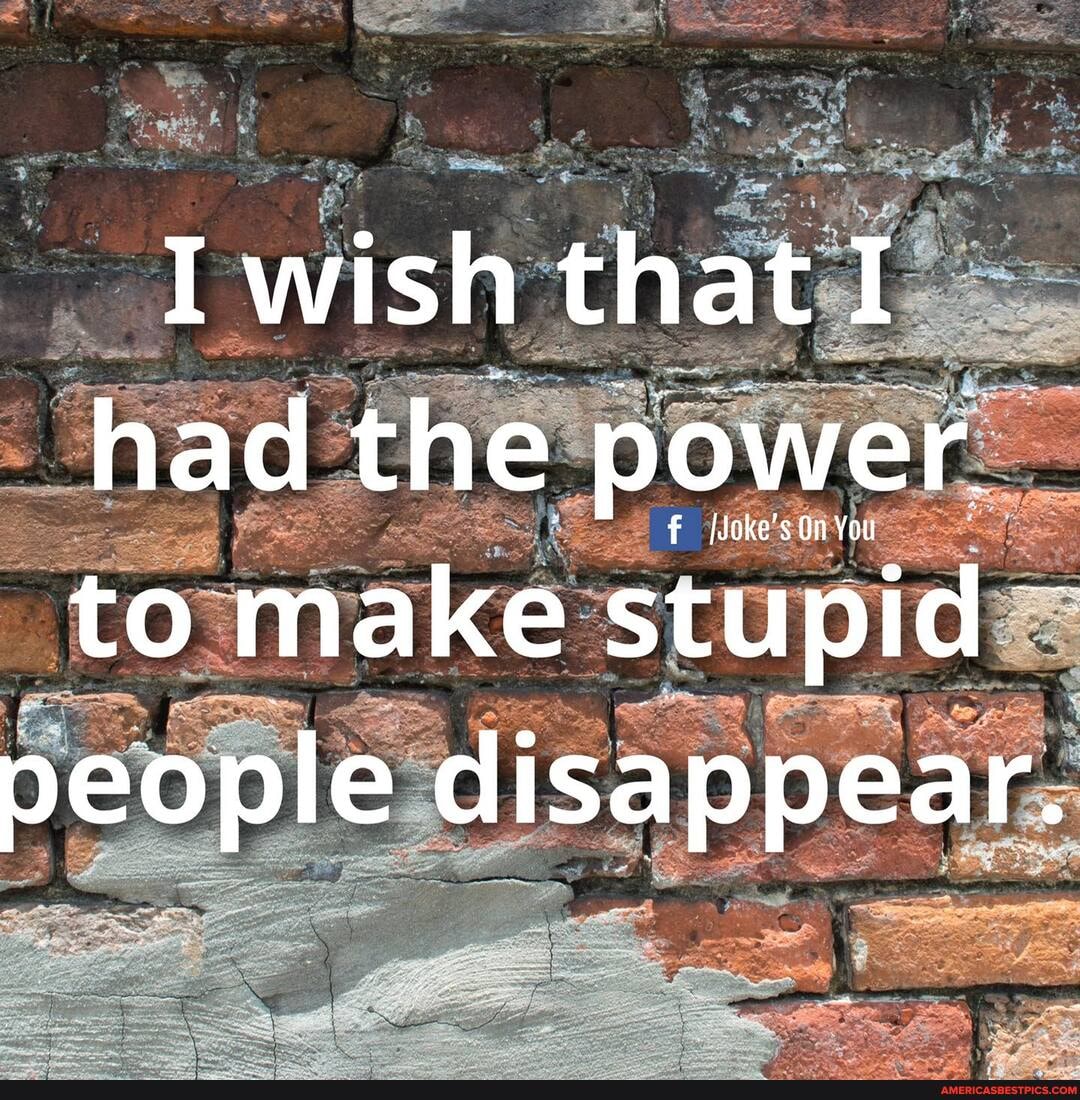 I wish that I had the power.
to make stupid
people disappear.
me