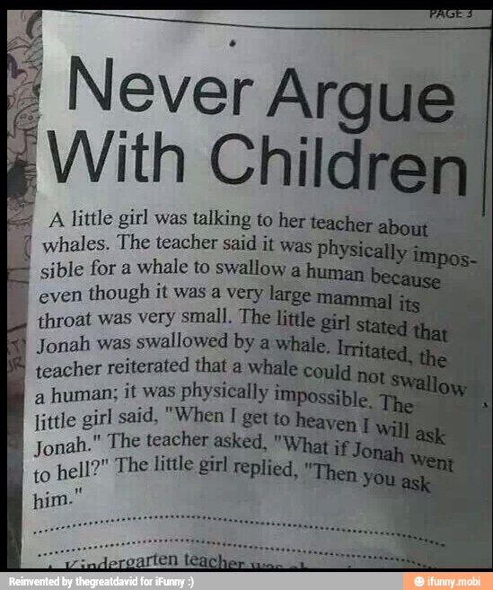 Never Argue
With Children}
RIAS
I
wvhales. The teacher said it was ph
sible for a
whale to swallow a human.
even
though it was a very large mar
IT rene
Jonah was
swallowed by a whale.
teacher reiterated that a whale could
A lat
little girl said, "When I getto heayen
OS teacher asked, AA