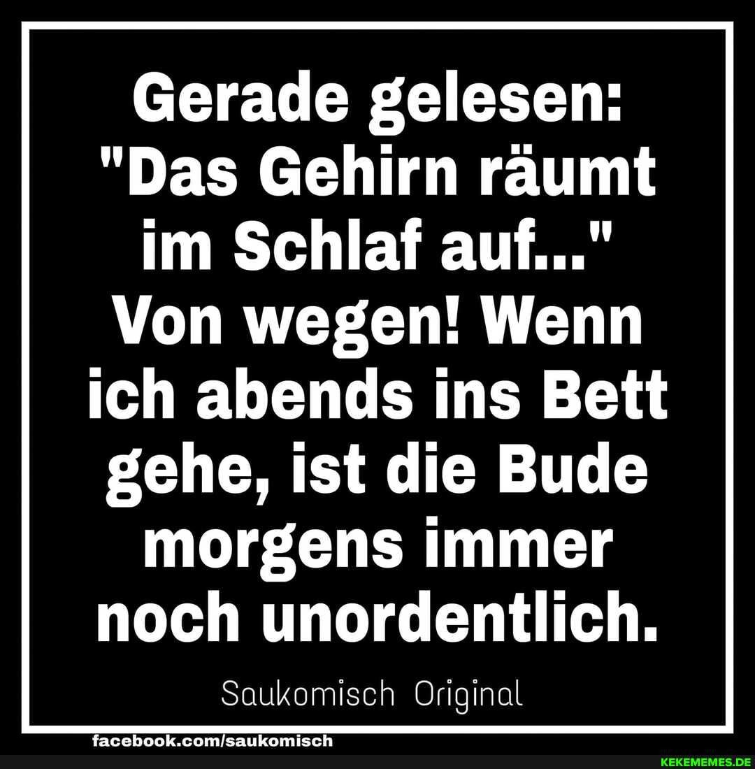 Gerade gelesen:
"Das Gehirn räumt im Schlaf auf..."
Von wegen! Wenn
ich abends ins Bett
gehe, ist die Bude morgens immer
noch unordentlich.
Scukomisch Original
