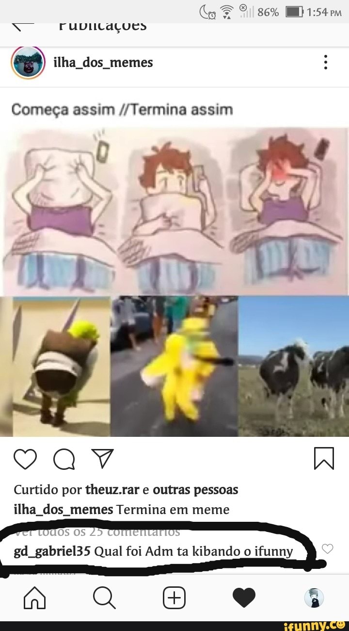 O
Começa assim //Termina assim
VAY W
Curtido por theuz.rar e outras pessoas
ilha_dos_memes Termina em meme
Os Os
25
Ta
gd gabriel35 Qual foi Adm ta kibando o
ifunny