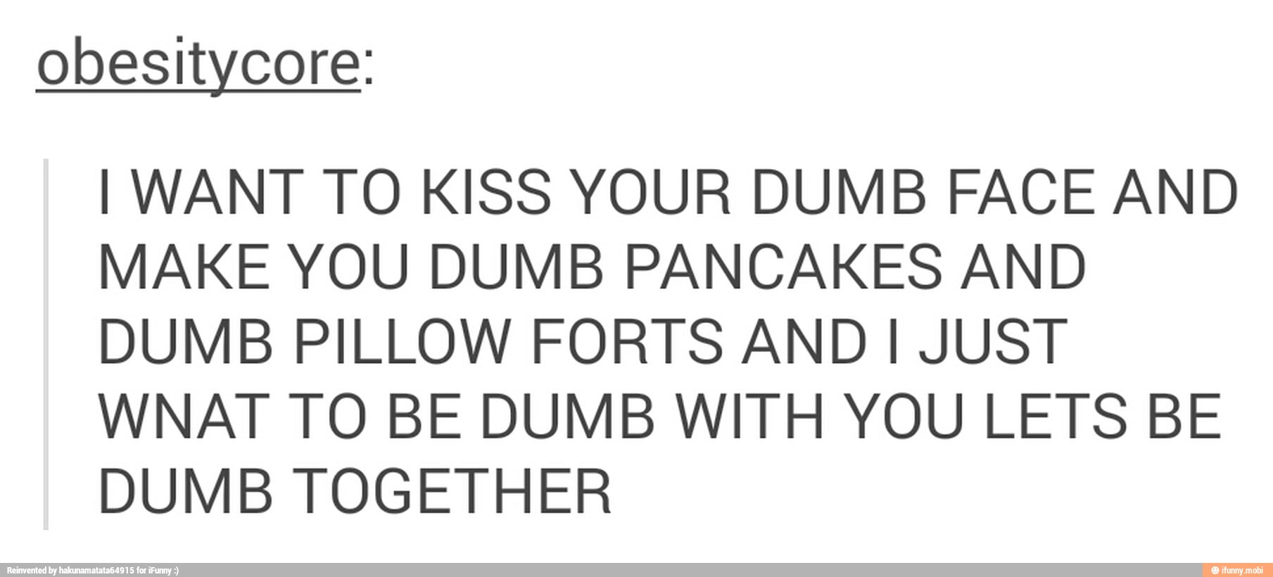 obesitycore:
I WANT TO KISS YOUR DUMB FACE AND
MAKE YOU DUMB PANCAKES AND
DUMB PILLOW FORTS AND I JUST
WNAT TO BE DUMB WITH YOU LETS BE
DUMB TOGETHER