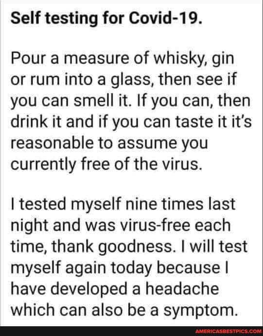 Self testing for Covid-19.
Pour a measure of whisky, gin or rum into a glass, then see if you can smell it. If you can, then drink it and if you can taste it it's reasonable to assume you currently free of the virus.
tested myself nine times last night and was virus-free each time, thank goodness. I will test myself again today because I have developed a headache which can also be a svmptom.