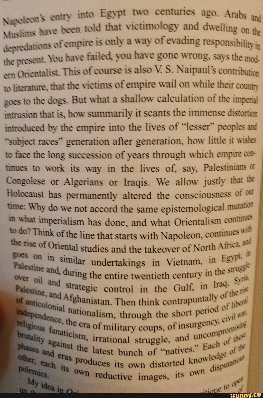 Napoleon's entry into Egypt two centuries ago. Arabs
Muslims have been told that victimology and dwelling on i,
depredations of empire is only a way of evading responsibility jg
the present. You have failed. you have gone wrong, says the mod.
em
Orientalist. This of course is also V. S. Naipaul's contribution
to literature, that the victims of empire wail on while their county
goes to the dogs. But what a
shallow calculation of the impera
intrusion that is, how summarily it scants the immense distortion
introduced by the empire into the lives of "lesser" peoples and
"subject races" generation after generation, how little it wishes
to face the long succession of years through which empire cor
tinves to work its way in the lives of, say,
Palestinians Congolese or Algerians or Iraqis. We allow justly that Holocaust has permanently altered the consciousness of of
time: Why do we not accord the same
epistemological mutatior
pa imperialism has done, and what Orientalism contin" E
E
e line that starts with Napoleon, aa 7
a
ental studies and the takeover of North pa
a
Paley,
2% similar undertakings in Vietnam, in
Es
E during the entire twentieth century in the one
ine, ang
ABC Control in the Gulf, in
ata
Dd
Afghanistan. Then think
contrapuntally E
nine
'i thaonalism, through the short
periodo a I
fanaticism, of military coups, of insurgents" sits
irrational struggle, and uncoh™ e
ges
¡a latest bunch of "natives" e of its own
distorted KNOW at?
Teductive images, its pe
yo